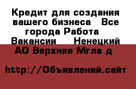 Кредит для создания вашего бизнеса - Все города Работа » Вакансии   . Ненецкий АО,Верхняя Мгла д.